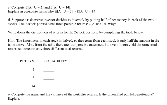 c. Compute EIA l U-2] and E[A | U = 141. Explain in economic terms why EIA | U-2] > E[A 1 U 14]. d. Suppose a risk averse investor decides to diversify by putting half of her money in each of the two stocks. The 2-stock portfolio has three possible returns: 2, 8, and 14. Why? Write down the distribution of returns for the 2-stock portfolio by completing the table below. Hint: The investment in each stock is halved, so the return from each stock is only half the amount in the table above. Also, from the table there are four possible outcomes, but two of them yield the same total return, so there are only three different total returns. RETURN PROBABILITY 2 14 e. Compute the mean and the variance of the portfolio returns. Is the diversified portfolio preferable? Explain.