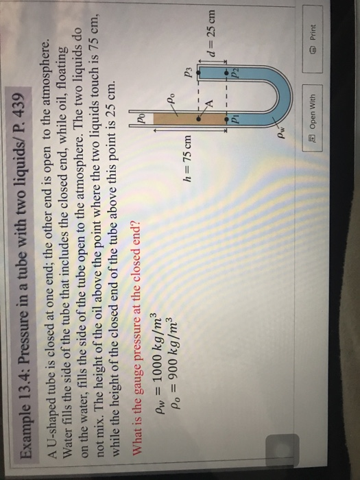 Example 13.4: Pressure in a tube with two liquids/ P. 439 A U-shaped tube is closed at one end; the other end is open to the atmosphere. Water fills the side of the tube that includes the closed end, while oil, floating on the water, fills the side of the tube open to the atmosphere. The two liquids do not mix. The height of the oil above the point where the two liquids touch is 75 cm, while the height of the closed end of the tube above this point is 25 cm. What is the gauge pressure at the closed end? Po Pw 1000 kg/m3 Po = 900 kg/m P3 d- 25 cm Open with Print