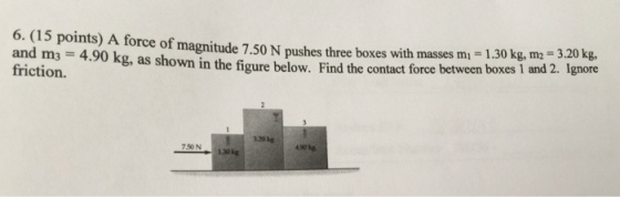 6. (15 points) A force of magnitude 7.50 N pushes three boxes with masses mi -1.30 kg, m2 3.20 kg. and ma - 4.90 kg, as shown in the figure below. Find the contact force between boxeS 1 and 2. Ignore friction. 120kg 130
