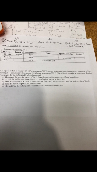 노 . Complete the fellerwing Substance Pressu emperature Phane 50 psia R-134a R-134a 100°F 40 F Saturabed liqd 4 kgsec of 1H:0 at pressure 6.0 MPa, temperature 700 C emers a turbine moving at 20 meters ve. t esits the turbine moving at l6 meters/ see with pressare 500 kPa and temperature 350°C. The tarbine is operating a sady-stane. The ransfer rate for the turbine is 20 kilojoules second a) Determine the specific energy of the H:0 entering the turbine; assume specific pe is negligible b) Sketch the turbine and show all energy transfers into and out of the turbine. c) Identity which form of the 1 Law (at the top of the page) is most relevant. You just noed to write A, B orC d) Find the power output of the turbine in kVw e) (Bonus) Find the turbine inlet volume flow rate and cross-sautional area.