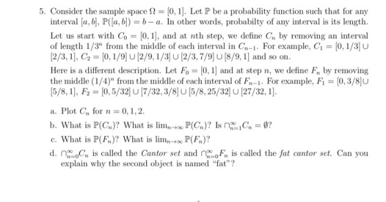 5. Consider the sample space Ω = [0, 1]. Let P be a probability function such that for any interval fa, b, P(a, b-b-a. In other words, probabilty of any interval is its length Let us start with Co [0, 1, and at nth step, we define Cn by removing an interval of length 1/3 from the middle of each interval in Cn-1 For example, C1-[0, 1/3 u [2/3,1], C2-[0,1/9)U[2/9,1/3 U [2/3,7/9 U[8/9, 1] and so on. Here is a different description. Let Fo 0,1 and at step n, we define Fn by removing the middle ( 1 /4) frorn the middle of each interval of Fn-1 . For example, Fi = [03/8]U 5/8, 1], F2 [0,5/32 U7/32,3/8 U[5/8,25/32] U [27/32,1]. a. Plot Cn for n 0,1,2 b. What is P(Cn)? What is limn-too P(Cn)? Is n-G. = 0? c. What is P(F)? What is lim-P(Fn)? d is called the Cantor set and is called the fat cantor set. Can you explain why the second object is named fat?
