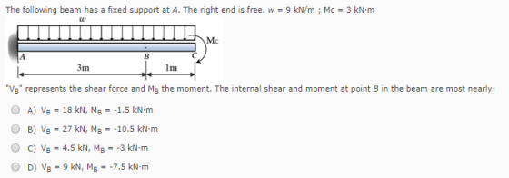 The following beam has a fixed support at A. The right end is free. w- 9 kN/m Mc-3 kN-m TU Mc 1m VB represents the shear force and MB the moment. The internal shear and moment at point B in the beam are most nearly: O A) VB = 18 kN, MB =-1.5 kN-m O B) VB = 27 kN, MB =-10.5 kN-m O c) Vg-4.5 kN, MB--3 kN-m