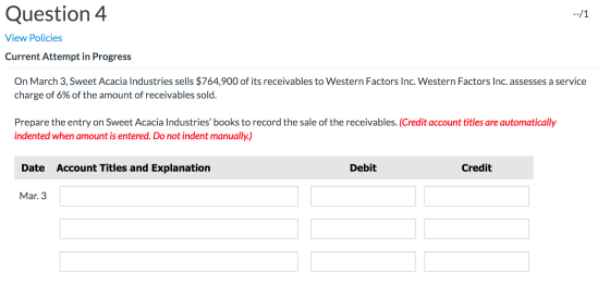 --/1 Question 4 View Policies Current Attempt in Progress On March 3, Sweet Acacia Industries sells $764,900 of its receivabl