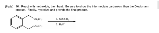 (6 pts) 16. React with methoxide, then heat. Be sure to show the intermediate carbanion, then the Dieckmann product. Finally,