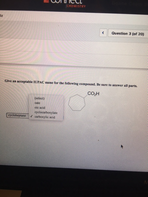 CHEMISTRY lz Question 3 (of 20) Give an acceptable IUPAC name for the following compound. Be sure to answer all parts. CO H (select) oate oic acid cyclocarboxylate cycloheptanecarboxylic acid