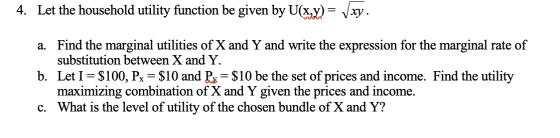4. Let the household utility function be given by U(x,y) = Vxy. a. Find the marginal utilities of X and Y and write the expre