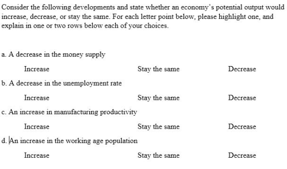 Consider the following developments and state whether an economys potential output would increase, decrease, or stay the same. For each letter point below, please highlight one, and explain in one or two rows below each of your choices a. A decrease in the money supply Increase Stay the same Decrease b. A decrease in the unemployment rate Increase Stay the same Decrease c. An increase in manufacturing productivity Increase Stay the same Decrease d. An increase in the working age population Increase Stay the same Decrease