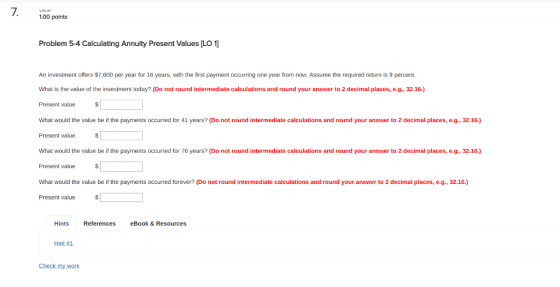 value: 1.00 points Problem 5-4 Calculating Annuity Present Values [LO An investment offers $7,600 per year for 16 years, with the first payment occurring one year from now. Assume the required return is 9 percent. What is the value of the investment today? (Do not round intermediate calculations and round your answer to 2 decimal places, e.g., 32.16.) Present value What would the value be if the payments occurred for 41 years? (Do not round intermediate calculations and round your answer to 2 decimal places, e.g., 32.16.) Present value What would the value be if the payments occurred for 76 years? (Do not round intermediate calculations and round your answer to 2 decimal places, e.g., 32.16.) Present value What would the value be if the payments occurred forever? (Do not round intermediate calculations and round your answer to 2 decimal places, e.g., 32.16.) Present value Hints eBook & Resources Hint#1 Check my work