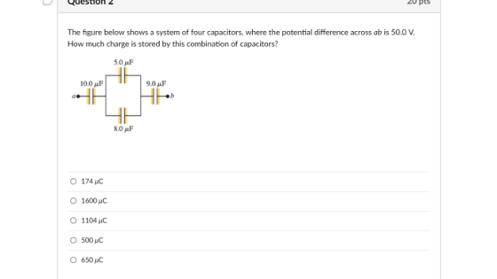 Question 20 pts The figure below shows a system of four capacitors, where the potential difference across ab is 50.0 V. How much charge is stored by this combination of capacitors? 5.0 ?F 10.0 uF 9.0 ?F ?b 8.0 pF O174 HC 1600 HC 1104 HC 500 C 650 HC