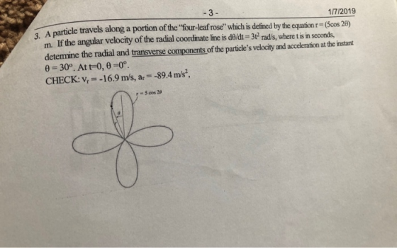 1/7/2019 cle travels along a portion of the four-leaf rose which is defined by the eqt(cos 20) along 3. A particle m. If the angular velocity of the radial coordinate line is do/dt-3t rads, where t is in seconds, determine the radial and transverse components of the particles velocity and acceleration at the instant 0-30o. At t-0, 0-0 CHECK: v--16.9 m/s, ar 89.4 m/s, 5 cos 29