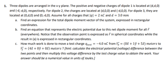 Three dipoles are arranged in the x-y plane. The positive and negative charges of dipole 1 is located at (d,d,0) and (-d,-d,0), respectively. For dipole 2, the charges are located at (d,0,0) and (-d,0,0). For dipole 3, they are located at (0,d,0) and (0,-d,0). Assume for all charges that Iq-2 nC and d = 3.0 mm 1. Find an expression for the total dipole moment vector of the system, expressed in rectangular coordinates Find an equation that represents the electric potential due to this net dipole moment for all ที่ (everywhere). Notice that the observation point is expressed as ř in spherical coordinates while the result in (a) is expressed in rectangular coordinates. a. b. c. How much work is done to move a test charge qtest-4.0 nC from To(08 + 1y + 52) meters to = (42 + 0ỹ + 02) meters ? [hint: calculate the electrical potential (voltage) difference between the two points and then multiply this voltage difference by the test charge value to obtain the work. Your answer should be a numerical value in units of Joules.]