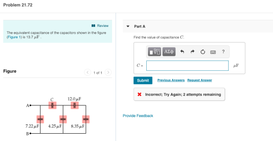 Problem 21.72 Review PartA The equivalent capacitance of the capacitors shown in the figure (Figure 1) is 13.7 μF Find the value of capacitance C Figure 1 of 1 > Submit Previous Answers Request Answer X Incorrect; Try Again; 2 attempts remaining 12.0 μF Provide Feedback 7.22 μF | 4.25 μ F | 8.35 μF