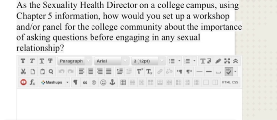 As the Sexuality Health Director on a college campus, using Chapter 5 information, how would you set up a workshop and/or panel for the college community about the importance of asking questions before engaging in any sexual relationship? TTT쫓Paragraph Arial HTHL CSS