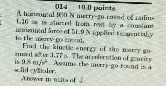 014 10.0 points A horizontal 950 N merry-go-round of radius 11.16 m is started from rest by a constant horizontal force of 51.9 N applied tangentially to the merry-go-round. Find the kinetic energy of the merry-go- round after 3.77 s. The acceleration of gravity is 9.8 m/s2. Assume the merry-go-round is a solid cylinder Answer in units of J.