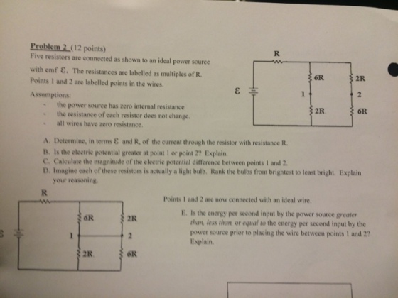 Problem 2 (12 points) Five resistors are connected as shown to an ideal power source with emf E. The resistances are labelled as multiples of R. 6R. Points 1 and 2 are labelled points in the wires. Assumptions: the power source has zero internal resistance the resistance of each resistor does not change. all wires have zero resistance, A. Determine, in terms and R, of the current through the resistor with resistance R. B. Is the electric potential greater at point l or point 2? Explain. C, Calculate the magnitude of the electric potential difference between points 1 and 2. D. Imagine each of these resistors is actually a light bulb, Rank the bulbs from brightest to least bright. Explain your reasoning. Points 1 and 2 are now connected with an ideal wire. E. Is the energy per second input by the power source greater OR 2R. than, less than or equal to the energy per second input by the power source prior to placing the wire between points 1 and 2? Explain OR