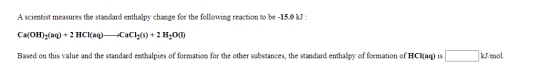 A scientist measures the standard enthalpy change for the following reaction to be -15.0 kJ : Ca(OH)2(aq) + 2 HCl(aq) +CaCl(s