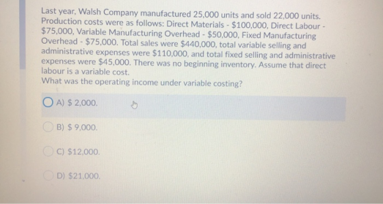 Last year, Walsh Company manufactured 25,000 units and sold 22,000 units. Production costs were as follows: Direct Materials