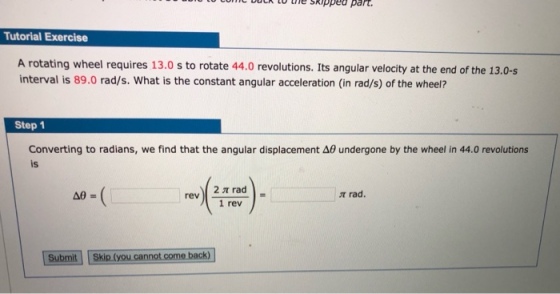 Tutorial Exercise A rotating wheel requires 13.0 s to rotate 44.0 revolutions. Its angular velocity at the end of the 13.0-s interval is 89.0 rad/s. What is the constant angular acceleration (in rad/s) of the wheel? Step 1 Converting to radians, we find that the angular displacement Δθ undergone by the wheel in 44.0 revolutions is t rad. 1 rev Submit Skip (you cannot come back)