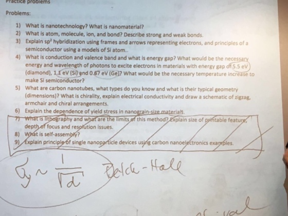 Practice problems Problems: 1) What is nanotechnology? What is nanomaterial? 2) What is atom, molecule, ion, and bond? Describe strong and weak bonds. 3) Explain sp hybridization using frames and arrows representing electrons, and principles of a semiconductor using a models of Si atom. 4) What is conduction and valence band and what is energy gap? What would be the neces energy and wavelength of photons to excite electrons in materials with energy gap d what would be necessary temperature increase to make Si semiconductor? 5) What are carbon nanotubes, what types do you know and what is their typical geometry (dimensions)? What is chirality, explain electrical conductivity and draw a schematic of zigzag, armchair and chiral arrangements. 6) Explain the dependence of yield stress in nano materials. 7 what is lit ography an are the limits this methodre plain size of table featur depth of focus and re tion issues, 8) t is self-assembl? 9) plain principley6f single na e devices using carbon nanoe nics exa