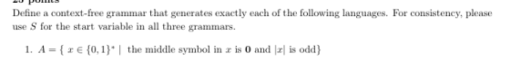 Define a context-free grammar that generates exactly each of the following languages. For consistency, please use S for the start variable in all three grammars 1. A- E 10,1) the middle symbol in is 0 and is odd)