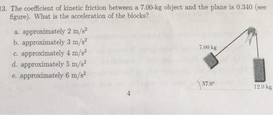 3. The coefficient of kinetic friction between a 7.00-kg object and the plane is 0.340 (see figure). What is the acceleration of the blocks? a. approximately 2 m/s2 b. approximately 3 m/s2 7.00 kg c. approximately 4 m/s2 d. approximately 5 m/s2 e. approximately 6 m/s2 37.0 12.0 kg