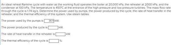 An ideal reheat Rankine cycle with water as the working fluid operates the boiler at 20,000 kPa, the reheater at 2000 kPa, and the condenser at 100 kPa. The temperature is 450 C at the entrance of the high-pressure and low-pressure turbines. The mass flow rate through the cycle is 1.74 kg/s. Determine the power used by pumps, the power produced by the cycle, the rate of heat transfer in the reheater, and the thermal efficiency of this system. Use steam tables. The power used by the pumps is 36.11 kW The power produced by the cycle iskVw The rate of heat transfer in the reheater iskw The thermal efficiency of the cycle is 1 1%.