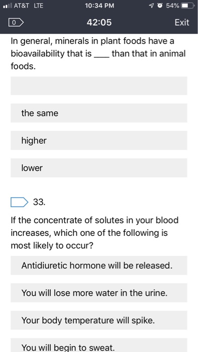 AT&T LTE 10:34 PM 42:05 Exit In general, minerals in plant foods have a bioavailability that isthan that in animal foods the same higher lower If the concentrate of solutes in your blood increases, which one of the following is most likely to occur? Antidiuretic hormone will be released. You will lose more water in the urine. Your body temperature will spike. You will begin to sweat.