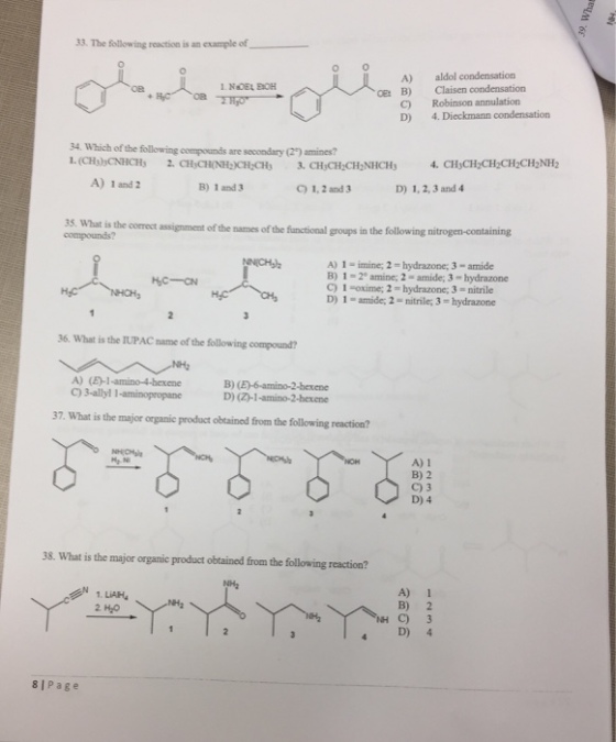 33. The following reaction is an example of_ A) aldol condensation ?? OE: B) Claisen condensation C) D) Robinson annulation 4. Dieckmann condensation 34. Which of the following compounds are socondary (29) amines? A) 1 and 2 B) 1 and 3 C) 1, 2 and 3 D) 1, 2, 3 and 4 35. What is the correct assignment of the names of the functional groups compounds? in the following nitrogen-containing A) 1 - imine; 2-hydrazone; 3- amide B) 1-2 amine; 2- amide; 3 hydrazone C) 1 -oxime; 2- hydrazone; 3 nitrile D) 1 - amide; 2- nitrile; 3-hydrazone 36. What is the IUPAC name of the following compound? A) (E)-1-amino-4-bexene C) 3-allyl 1-aminopropane B) D) (2-1-amino-2-bexene 7. What is the major organic product obtained from the following reaction? A) 1 B) 2 C) 3 D) 4 8. What is the major organic product obtained from the following reaction? NH2 1. L?AH, 2 H2O A) 1 B) 2 C) 3 4 D) 4 8I Page