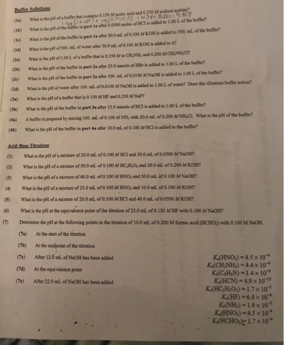0.150Macete and an d0250 Ms dim what is the pH ofa bufer hata on (İb) what is the pH ofthebe n pa tlaatoosoom les ofHa is addo (le) What is the pH of the buffer in part 1a after $0.0 mL of 0.100 M KOH is added to 500. mL of the buffer? (Id) What is the pli of 500. mL of water after 50.0 mL of 0.100 M KOH is added to it? (2a) What is the pH of 1.00Lofa buffer that is 0.250 Mina,NH: and 0.2SMCHNHar (2b) What is the pH of the buffer in part 2a after 25.0 mmole of HBr is added to 1.00 L of the buffer? (2e) What is the pH of the buffer in part 2a after 100. mL of 0.0100 MNaOH is added to 1.00 L of the buffer? (la) 1aGx.ie) + iog(cki o.s) ,47gz О.ti. Ч.fc7 to 1.00 L of the buffer? What is the pH of water after 100. ml of 0.0100 MNaOH is added to 1.00L of water? Does this illastrate buffer action? (a) What is the pH of a bufer that is 0.150 M HF and 0.250 MNaF? (3b) What is the pH of the buffer in part 3a after 15.0 mmole of HCl is added to 1.00 L of the buffer? (4a) A buffer is prepared by mixing 100. ml of 0.100 MNH, with S0.0 mL of 0.200 NH.CL What is the pH of the buffer? (4b) What is the pH of the buffer in part 4a after 10.0 mL of 0.100 MHC is added to the buffer (2d) (1) What is the pHi of a mixture of 20.0 mL of 0.100 MHCl and 30.0 mL of0.0500 MNaOH? (2) What is the pH of a mixture of 50.0 mL of 0.100 MHC,H,O, and 20.0 mL of o200 M KOH? (3) What is the pH ofa mixture of 40.0 mL of 0.100 MHNOj and 50.0 mL of 0.100 MNaOH? (4) What is the pH of a mixture of 25.0 mlL of 0.100 M HNO, and 10.0 mL of 0.100 MKOH? (5) What is the pH of a mixture of 20.0 mL of 0.100 MHCI and 40.0 mL of 0.0500 M KOH? (6) What is the pH at the equivalence point of the titration of 25.0 mL of 0.150 MHF with 0.100 MNaOH? (7) Determine the pH at the following points in the titration of 10.0 mL of 0200 M formic acid (HCHO) with 0.100 M NaOH (7a) At the start of the titration (7b) At the midpoint of the titration (Te) After 12.0 mL of NaOH has been added (7d) At the equivalence point (7e) After 22.0 mL of NaOH has been added K (HNO)-4.5 x 10 KdCH,NH,)-4.4 × 10 KACyH,N)-1.4×10-9 K (HCN)-4.9 x 10- KHF)-6.8 x 10* KANH,-1.8×10-5 K,(HNO,)-4.5x 10