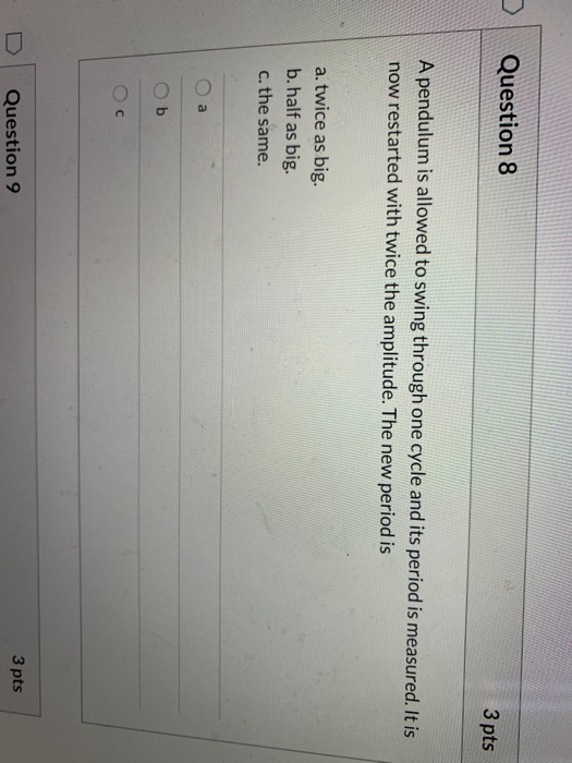 Question 8 3 pts A pendulum is allowed to swing through one cycle and its period is measured. It is now restarted with twice