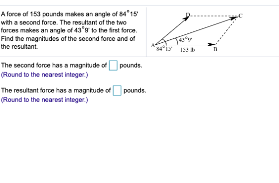 A force of 153 pounds makes an angle of 84°15 with a second force. The resultant of the two forces makes an angle of 43°9 t