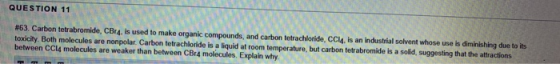 QUESTION 11 # 63. Carbon tetrabromide, CBr4, is used to make organic compounds, and carbon tetrachloride, CCL4, is an industr