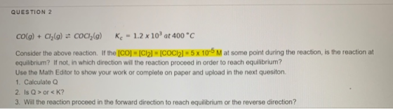 QUESTION 2 CO(g) + Cl2(g) = COCI_(a) Kc - 1.2 x 10 at 400 °C Consider the above reaction. If the (CO) = [C12] = [COC12] = 5 x