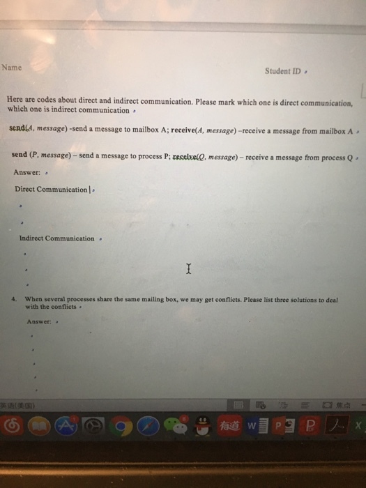 Name Student ID Here are codes about direct and indirect communication. Please mark which one is direct communication which one is indirect communication seadla, message)-send a message to mailbox A; receive(A, message) -receive a message from mailbox A send (P, message)-send a message to process P: received, message)-receive a message from process Q Answer: Direct Communication ] Indirect Communication 』 4. When several processes share the same mailing box, we may get conflicts. Please list three solutions to deal with the conflicts Answer: 英语(美国) □焦点