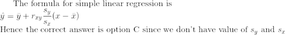 The formula for simple linear regression is Hence the correct answer is option C since we dont have value of sy and s,