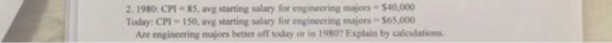 2. 1980: CPI-85, avg starting salary for engineering majors- $40,000 Today: CPI-150, avg starting salary for engineering majors 565,000 Are engineering majors better off today or in 1980? Explain by calculations