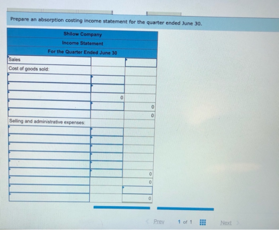 Prepare an absorption costing income statement for the quarter ended June 30. Shilow Company Income Statement For the Quarter