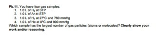 Pt.11. You have four gas samples: OL of Heat STP 2 1OL of Ar at STP OL of He at OC and 900 mmHg Which sample has the largest number ofgas particles (atoms or molecules clearly show your work and reasoning.