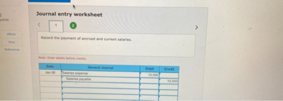 2 points Journal entry worksheet 1 Book Record the payment of accrued and current salaries. Print References Note: Enter debi