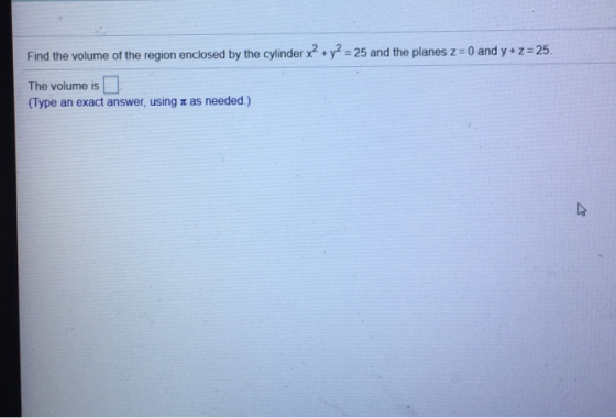 Find the volume of the region enclosed by the cylinder x2 + y2 = 25 and the planes z = 0 and y + z = 25. The volume is (Type