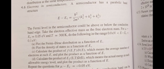 distribution at the same teiiper atul 4.6 Electrons in semiconductors. A semiconductor has a p efective m 2x 1028 m 13 Phonon sp relation (th structure h2 The Fermi level in the semiconductor could be above or below the conduction band edge. Take the electron effective mass as the free electron mass. For Ec 0.05 eV and T = 300 K, do the following in the range 0.0 eV < E-E 0.1eV: where a is Derive an e (a) Plot the Fermi-Dirac distribution as a function of E (b) Plot the density of states as a function of E (c) Calculate the product of f(E.T)D(E), which means the average number cf 14 Ferni level s 5.9 x10 a) Calc b) Wha (e Estim d) Calc electrons at each E, and plot the product as a function of E (d) Calculate the product of E (E.T)D(E), which means the actual energy at ea allowable energy level, and plot the product as a function of E Repeat the questions for μ-E,--0.05 eV. fuction hand can k4 C