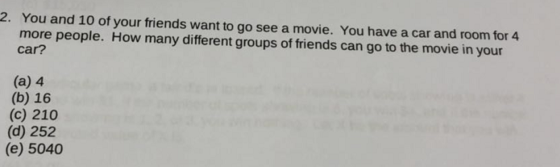 You and 10 of your friends want to go see a movie. You have a car and room for 4 more people. How many different groups of friends can go to the movie in your car? 2. (a) 4 (b) 16 (c) 210 (d) 252 (e) 5040