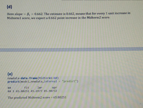 (d) Here slope = B1 = 0.662. The estimate is 0.662, means that for every 1 unit increase in Midterm 1 score, we expect a 0.66