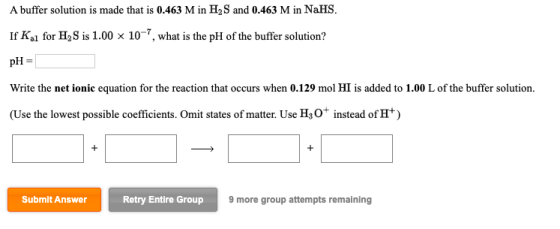 A buffer solution is made that is 0.463 M in H2S and 0.463 M in NaHS. If Kal for H2S is 1.00 x 10-7, what is the pH of the bu