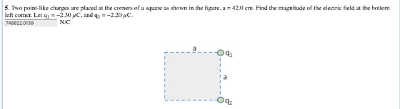 5. Two point-like charges are placed at the corners of a square as shown in the figure, a- 42.0 cm. Find the magnitude of the electric field at the bottom left corner. Let ql--2.30 μ C, and q:-2.20 μC. 748822.0139 N/C aOqi Oq2