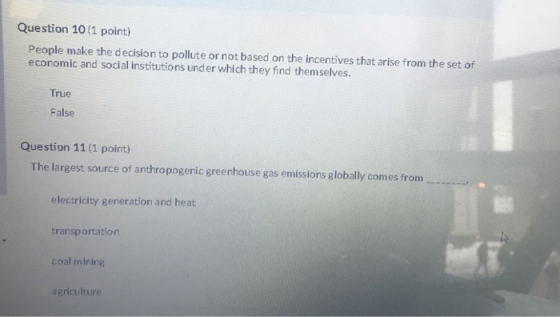 Question 10 (1 point) People make the decision to pollute or not based on the incentives that arise from the set of economic and social institutions under which they find themselves. True False Question 11 (1 point) The largest source of anthropogenic greenhouse gas emissions globally comes from electricity generation and heat transportation coal mining agriculture