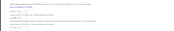 Conslder a largo population or interest its distributIon Is normal and ts mean 185 and standard deviatlon is 1 10. Let X-a alnglC 0030~atlon Round al probabilties to four decimals) a) Find PO190 b) Find FiX 190 Conelder anothr large populaton o interest ITs distntution is unknoun and its mean Is 185 and tstandand davaton is 110. Let-a snale observaton