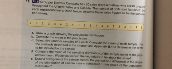 12. FILE Scrapper Elevator Company has 20 sales representatives who sell its prod throughout the United States and Canada. The number of units sold last month by each representative is listed below. Assume these sales figures to be the popula- tion values. a. Draw a graph showing the population distribution. E. Selec tve rendom ompute the mean of each sample use d. Compare the mean of the sampling distribution of the sample mean to the pop- e. Draw a histogram of the sample means. Do you notice a difference in the shape Compute the mean of the population. c. Select five random samples of 5 each. Compute the mean of each sample. Use the methods described in this chapter and Appendix B.4 to determine the items to be included in the sample. ulation mean. Would you expect the two values to be about the same? of the distribution of sample means compared to the shape of the population distribution?