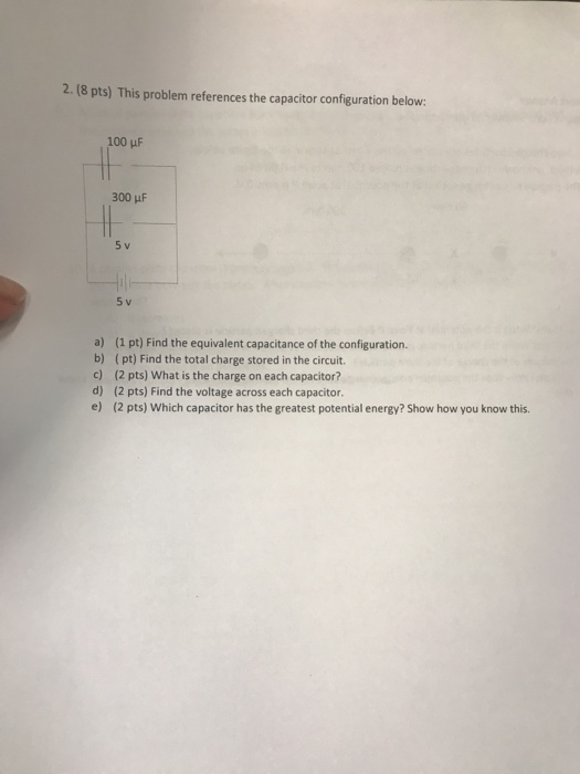 2. (8 pts) This problem references the capacitor configuration below 100 uF 300 uF 5 v 5 v a) b) c) d) e) (1 pt) Find the equ