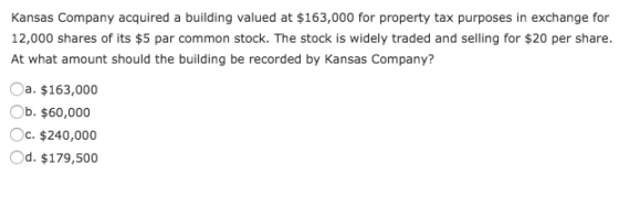 Kansas Company acquired a building valued at $163,000 for property tax purposes in exchange for 12,000 shares of its $5 par common stock. The stock is widely traded and selling for $20 per share. At what amount should the building be recorded by Kansas Company? Oa. $163,000 Ob. $60,000 °C, $240,000 Od. $179,500